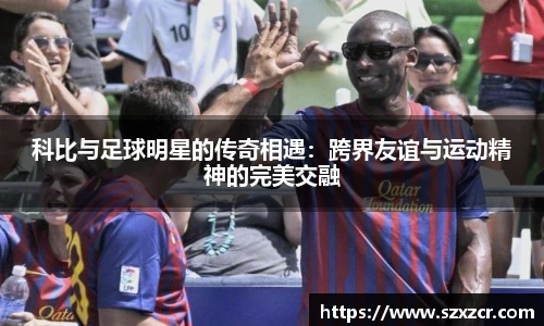 科比与足球明星的传奇相遇：跨界友谊与运动精神的完美交融