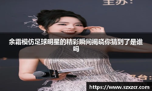 余霜模仿足球明星的精彩瞬间揭晓你猜到了是谁吗