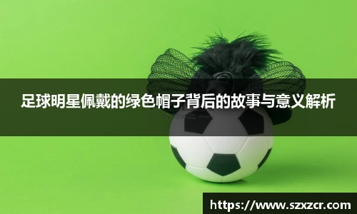 足球明星佩戴的绿色帽子背后的故事与意义解析